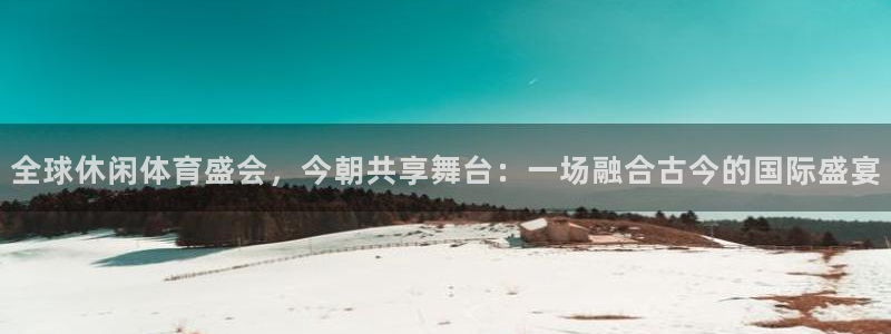 全球休闲体育盛会，今朝共享舞台：一场融合古今的国际盛宴